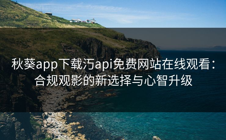 秋葵app下载汅api免费网站在线观看：合规观影的新选择与心智升级
