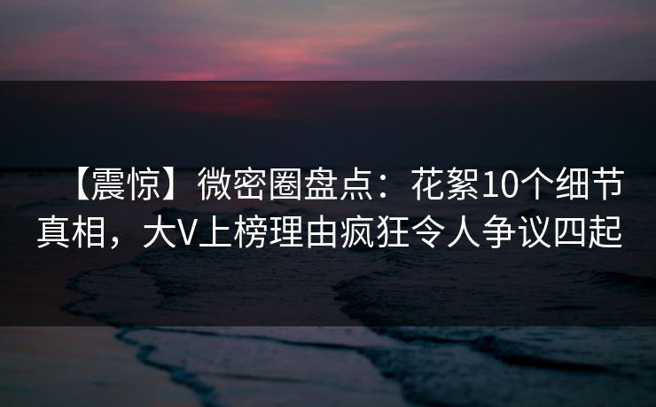 【震惊】微密圈盘点：花絮10个细节真相，大V上榜理由疯狂令人争议四起