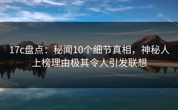 17c盘点：秘闻10个细节真相，神秘人上榜理由极其令人引发联想
