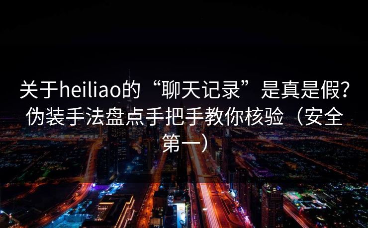 关于heiliao的“聊天记录”是真是假？伪装手法盘点手把手教你核验（安全第一）
