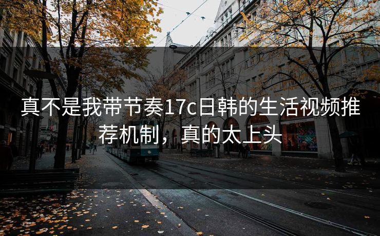 真不是我带节奏17c日韩的生活视频推荐机制，真的太上头