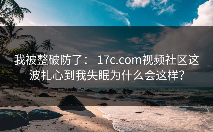 我被整破防了： 17c.com视频社区这波扎心到我失眠为什么会这样？