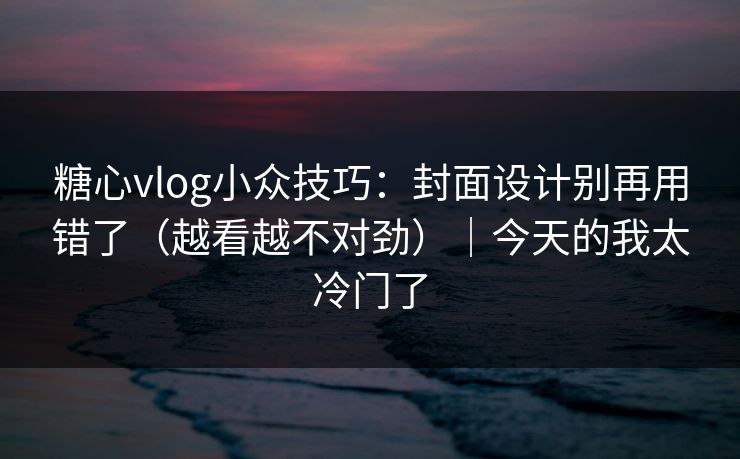 糖心vlog小众技巧：封面设计别再用错了（越看越不对劲）｜今天的我太冷门了